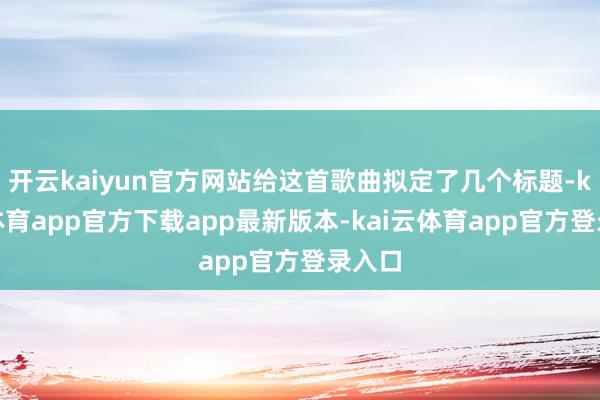 开云kaiyun官方网站给这首歌曲拟定了几个标题-kai云体育app官方下载app最新版本-kai云体育app官方登录入口