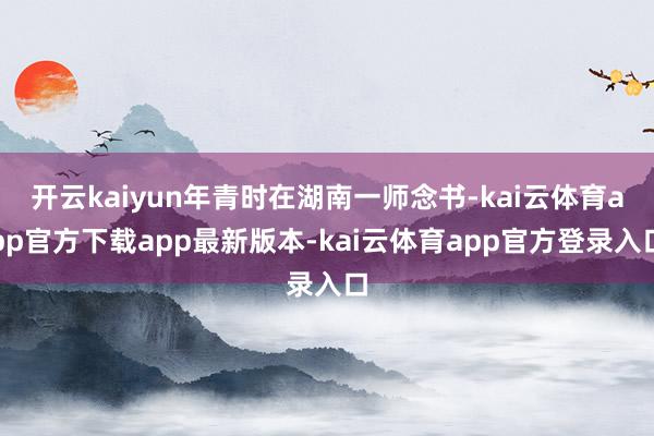 开云kaiyun年青时在湖南一师念书-kai云体育app官方下载app最新版本-kai云体育app官方登录入口