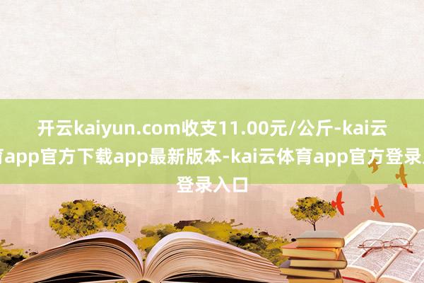 开云kaiyun.com收支11.00元/公斤-kai云体育app官方下载app最新版本-kai云体育app官方登录入口