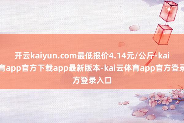 开云kaiyun.com最低报价4.14元/公斤-kai云体育app官方下载app最新版本-kai云体育app官方登录入口