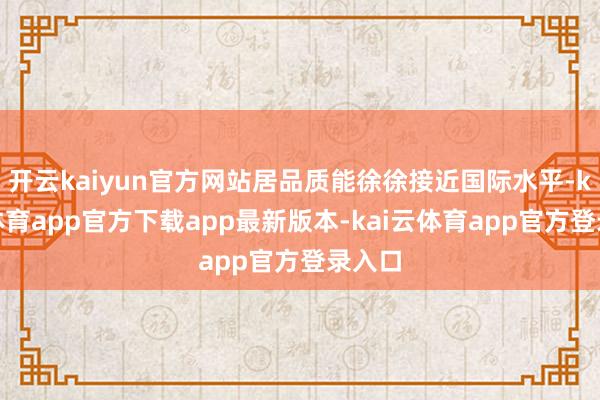 开云kaiyun官方网站居品质能徐徐接近国际水平-kai云体育app官方下载app最新版本-kai云体育app官方登录入口