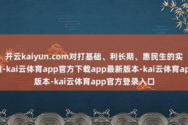 开云kaiyun.com对打基础、利长期、惠民生的实事加大窥伺权重-kai云体育app官方下载app最新版本-kai云体育app官方登录入口