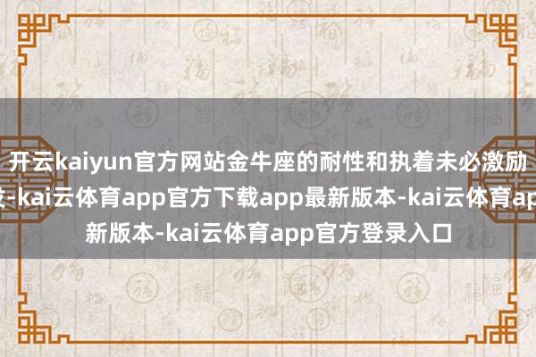 开云kaiyun官方网站金牛座的耐性和执着未必激励弓手座愈加奋发-kai云体育app官方下载app最新版本-kai云体育app官方登录入口