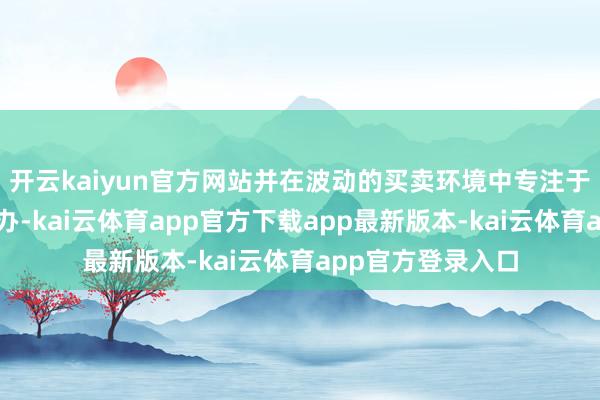 开云kaiyun官方网站并在波动的买卖环境中专注于严格的现款流惩办-kai云体育app官方下载app最新版本-kai云体育app官方登录入口