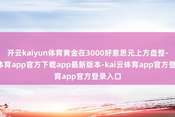 开云kaiyun体育黄金在3000好意思元上方盘整-kai云体育app官方下载app最新版本-kai云体育app官方登录入口