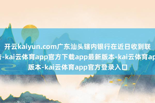 开云kaiyun.com广东汕头辖内银行在近日收到联系部门调研奉告-kai云体育app官方下载app最新版本-kai云体育app官方登录入口