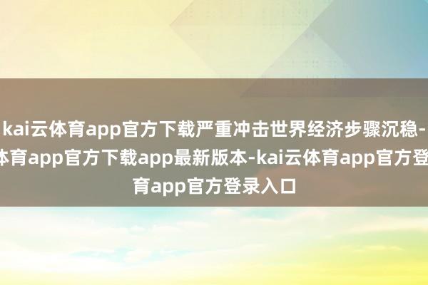 kai云体育app官方下载严重冲击世界经济步骤沉稳-kai云体育app官方下载app最新版本-kai云体育app官方登录入口