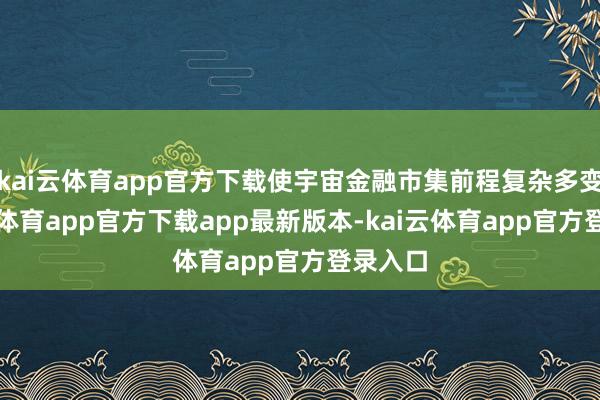 kai云体育app官方下载使宇宙金融市集前程复杂多变-kai云体育app官方下载app最新版本-kai云体育app官方登录入口