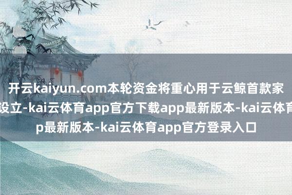 开云kaiyun.com本轮资金将重心用于云鲸首款家庭具身智能居品的设立-kai云体育app官方下载app最新版本-kai云体育app官方登录入口