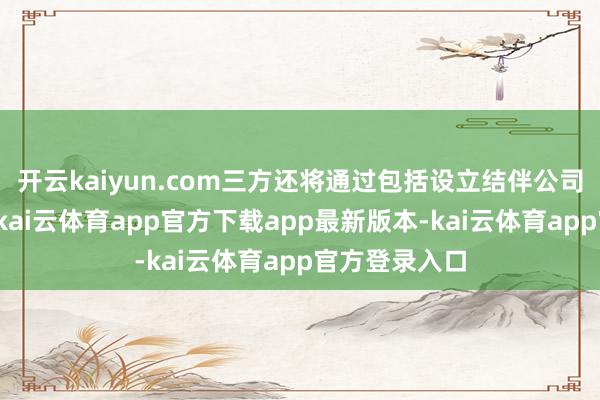 开云kaiyun.com三方还将通过包括设立结伴公司在内的样貌-kai云体育app官方下载app最新版本-kai云体育app官方登录入口