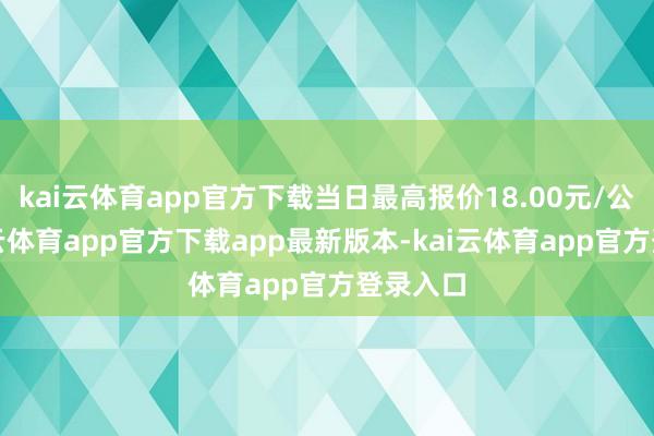 kai云体育app官方下载当日最高报价18.00元/公斤-kai云体育app官方下载app最新版本-kai云体育app官方登录入口