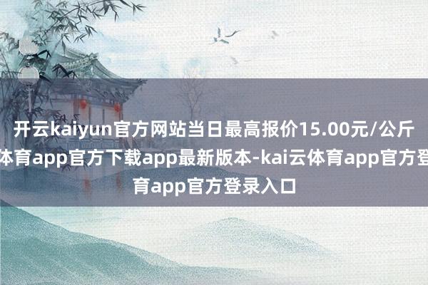 开云kaiyun官方网站当日最高报价15.00元/公斤-kai云体育app官方下载app最新版本-kai云体育app官方登录入口