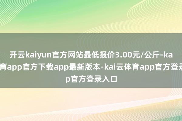 开云kaiyun官方网站最低报价3.00元/公斤-kai云体育app官方下载app最新版本-kai云体育app官方登录入口