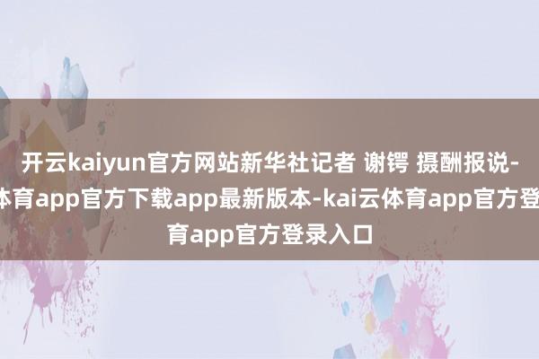 开云kaiyun官方网站新华社记者 谢锷 摄酬报说-kai云体育app官方下载app最新版本-kai云体育app官方登录入口