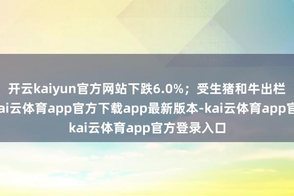 开云kaiyun官方网站下跌6.0%；受生猪和牛出栏增长带动-kai云体育app官方下载app最新版本-kai云体育app官方登录入口