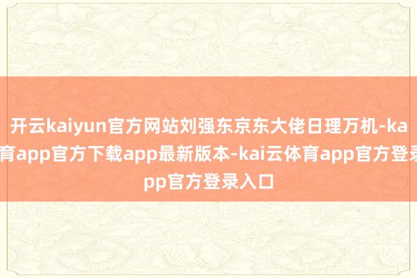 开云kaiyun官方网站刘强东京东大佬日理万机-kai云体育app官方下载app最新版本-kai云体育app官方登录入口