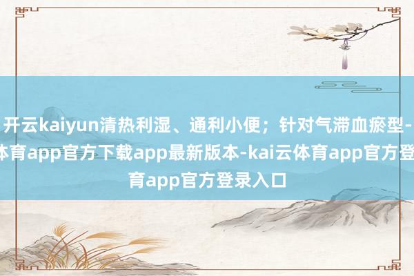 开云kaiyun清热利湿、通利小便；针对气滞血瘀型-kai云体育app官方下载app最新版本-kai云体育app官方登录入口