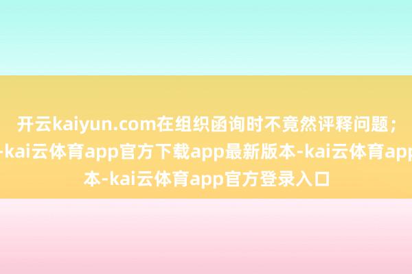 开云kaiyun.com在组织函询时不竟然评释问题；毫无纯碎意志-kai云体育app官方下载app最新版本-kai云体育app官方登录入口