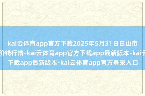 kai云体育app官方下载2025年5月31日白山市星泰批发市集有限公司价钱行情-kai云体育app官方下载app最新版本-kai云体育app官方登录入口