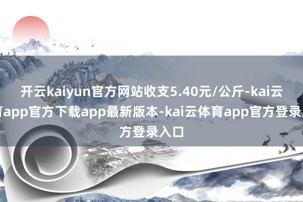 开云kaiyun官方网站收支5.40元/公斤-kai云体育app官方下载app最新版本-kai云体育app官方登录入口