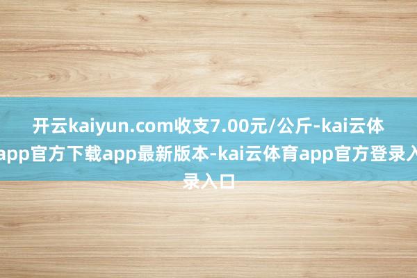 开云kaiyun.com收支7.00元/公斤-kai云体育app官方下载app最新版本-kai云体育app官方登录入口