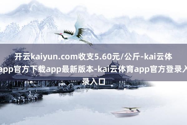 开云kaiyun.com收支5.60元/公斤-kai云体育app官方下载app最新版本-kai云体育app官方登录入口
