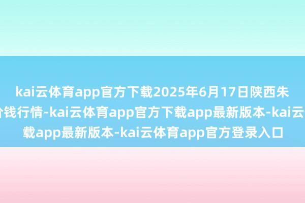 kai云体育app官方下载2025年6月17日陕西朱雀实业集团有限公司价钱行情-kai云体育app官方下载app最新版本-kai云体育app官方登录入口