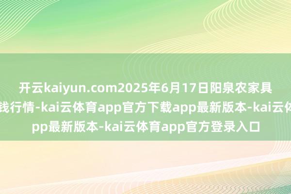 开云kaiyun.com2025年6月17日阳泉农家具批发市集有限公司价钱行情-kai云体育app官方下载app最新版本-kai云体育app官方登录入口