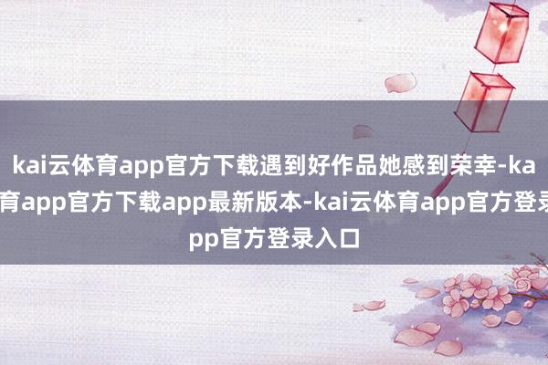 kai云体育app官方下载遇到好作品她感到荣幸-kai云体育app官方下载app最新版本-kai云体育app官方登录入口