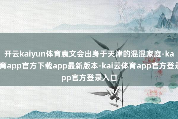开云kaiyun体育袁文会出身于天津的混混家庭-kai云体育app官方下载app最新版本-kai云体育app官方登录入口