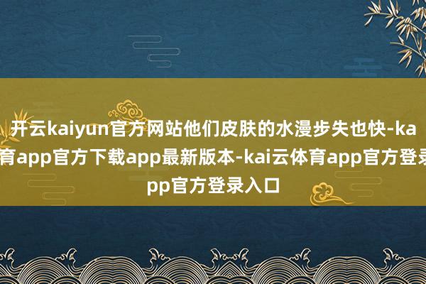 开云kaiyun官方网站他们皮肤的水漫步失也快-kai云体育app官方下载app最新版本-kai云体育app官方登录入口