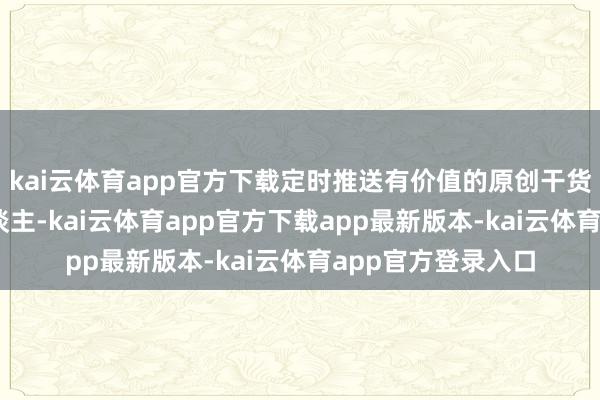 kai云体育app官方下载定时推送有价值的原创干货PS：本群很私东谈主-kai云体育app官方下载app最新版本-kai云体育app官方登录入口