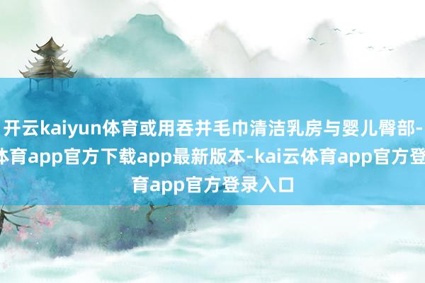 开云kaiyun体育或用吞并毛巾清洁乳房与婴儿臀部-kai云体育app官方下载app最新版本-kai云体育app官方登录入口