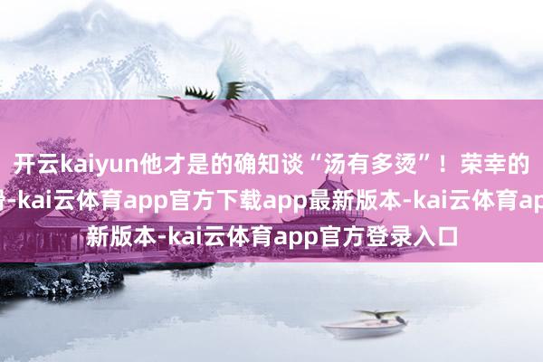开云kaiyun他才是的确知谈“汤有多烫”！荣幸的齿轮又蓦地一滑-kai云体育app官方下载app最新版本-kai云体育app官方登录入口