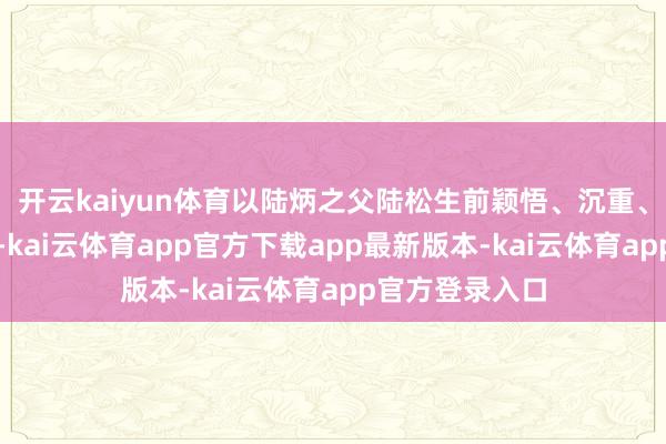 开云kaiyun体育以陆炳之父陆松生前颖悟、沉重、于国有功为由-kai云体育app官方下载app最新版本-kai云体育app官方登录入口