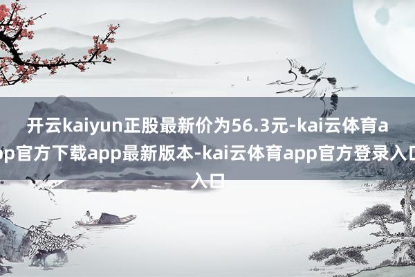 开云kaiyun正股最新价为56.3元-kai云体育app官方下载app最新版本-kai云体育app官方登录入口