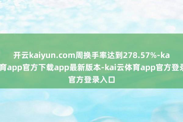 开云kaiyun.com周换手率达到278.57%-kai云体育app官方下载app最新版本-kai云体育app官方登录入口