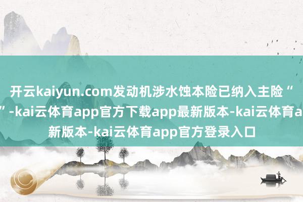 开云kaiyun.com发动机涉水蚀本险已纳入主险“天真车蚀本保障”-kai云体育app官方下载app最新版本-kai云体育app官方登录入口