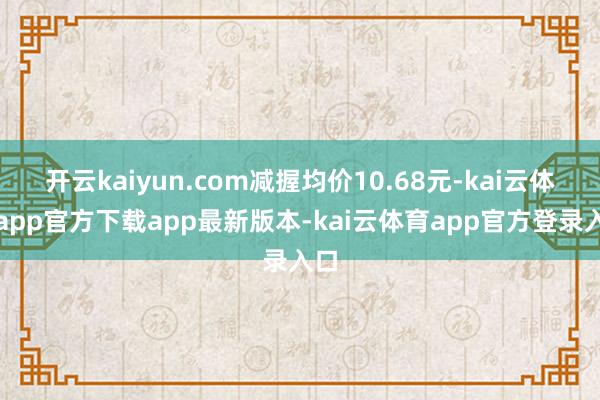 开云kaiyun.com减握均价10.68元-kai云体育app官方下载app最新版本-kai云体育app官方登录入口