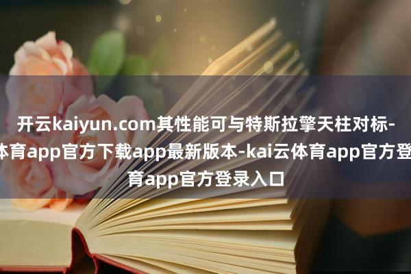 开云kaiyun.com其性能可与特斯拉擎天柱对标-kai云体育app官方下载app最新版本-kai云体育app官方登录入口
