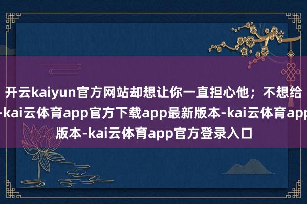 开云kaiyun官方网站却想让你一直担心他；不想给你细则的以前-kai云体育app官方下载app最新版本-kai云体育app官方登录入口
