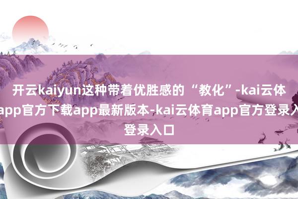 开云kaiyun这种带着优胜感的 “教化”-kai云体育app官方下载app最新版本-kai云体育app官方登录入口