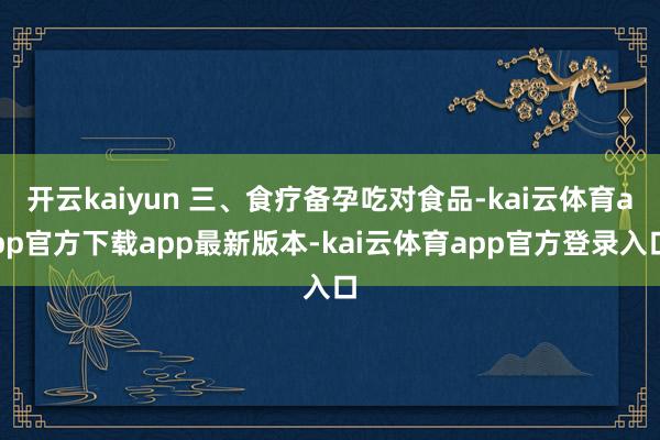 开云kaiyun 三、食疗备孕吃对食品-kai云体育app官方下载app最新版本-kai云体育app官方登录入口