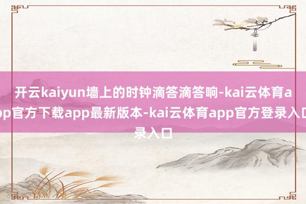 开云kaiyun墙上的时钟滴答滴答响-kai云体育app官方下载app最新版本-kai云体育app官方登录入口