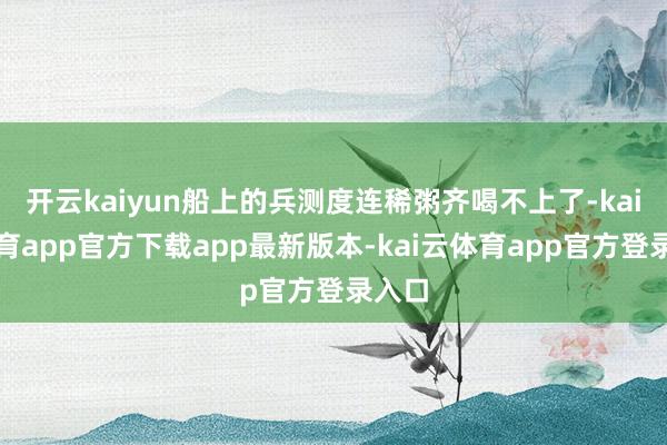 开云kaiyun船上的兵测度连稀粥齐喝不上了-kai云体育app官方下载app最新版本-kai云体育app官方登录入口
