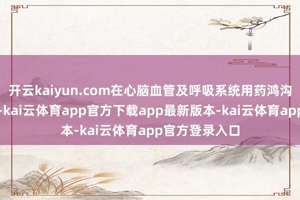 开云kaiyun.com在心脑血管及呼吸系统用药鸿沟保抓跳跃地位-kai云体育app官方下载app最新版本-kai云体育app官方登录入口