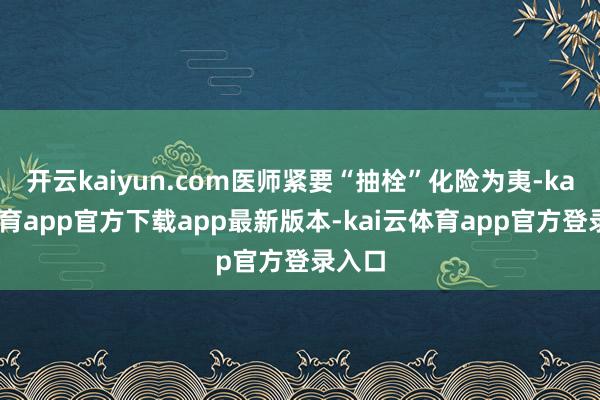 开云kaiyun.com医师紧要“抽栓”化险为夷-kai云体育app官方下载app最新版本-kai云体育app官方登录入口