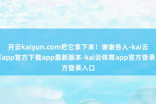 开云kaiyun.com把它拿下来！谢谢各人-kai云体育app官方下载app最新版本-kai云体育app官方登录入口
