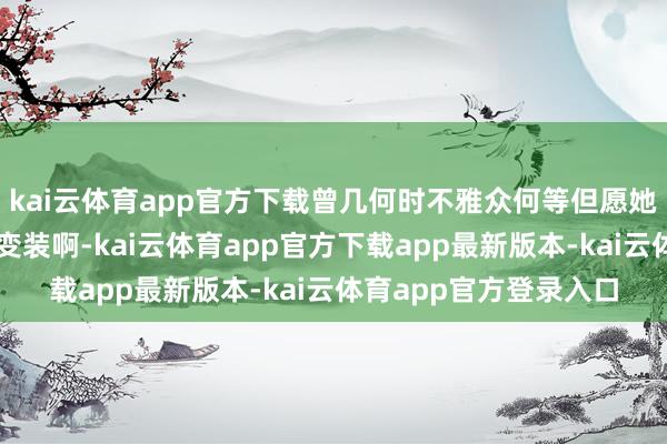 kai云体育app官方下载曾几何时不雅众何等但愿她简略多演一些古装剧变装啊-kai云体育app官方下载app最新版本-kai云体育app官方登录入口