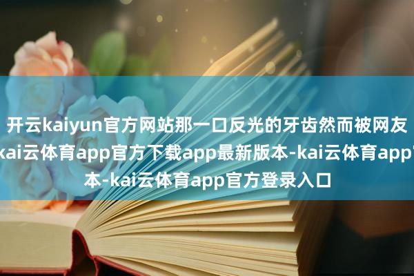 开云kaiyun官方网站那一口反光的牙齿然而被网友们狂吐槽啊-kai云体育app官方下载app最新版本-kai云体育app官方登录入口